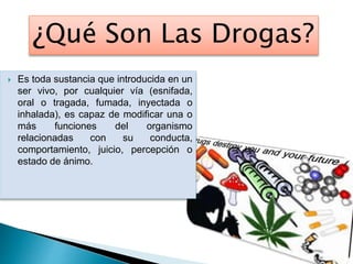 ¿Qué Son Las Drogas?
 Es toda sustancia que introducida en un
ser vivo, por cualquier vía (esnifada,
oral o tragada, fumada, inyectada o
inhalada), es capaz de modificar una o
más funciones del organismo
relacionadas con su conducta,
comportamiento, juicio, percepción o
estado de ánimo.
 