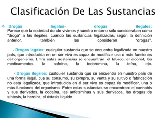 Clasificación De Las Sustancias
 Drogas legales- drogas ilegales:
Parece que la sociedad donde vivimos y nuestro entorno sólo consideraban como
"droga" a las ilegales, cuando las sustancias legalizadas, según la definición
anterior, también las consideran "drogas".
- Drogas legales: cualquier sustancia que se encuentra legalizada en nuestro
país, que introducida en un ser vivo es capaz de modificar una o más funciones
del organismo. Entre estas sustancias se encuentran: el tabaco, el alcohol, los
medicamentos, la cafeína, la teobromina, la teína, etc.
- Drogas ilegales: cualquier sustancia que se encuentra en nuestro país de
una forma ilegal, que su consumo, su compra, su venta y su cultivo o fabricación
no está legalizado, que introducida en el ser vivo es capaz de modificar, una o
más funciones del organismo. Entre estas sustancias se encuentran: el cannabis
y sus derivados, la cocaína, las anfetaminas y sus derivados, las drogas de
síntesis, la heroína, el éxtasis líquido
 