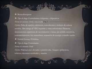  Benzodiasepinas
 Tipo de droga: Estimulantes/relajantes y depresivos
Forma de consumo: Oral o inyectada.
Efectos: Falta de apetito, calenturas, convulsiones y dolores de cabeza
severos. Alto riesgo al VIH, hepatitis y otras infecciones. Paranoia,
alucinaciones, repetición de movimientos y tareas sin sentido excesivos,
estremecimientos, tics musculares, sensación de energía o mucho sueño.
 Herbal Ecstasy/Efedrina
 Tipo de droga: Estimulante.
Forma de consumo: Oral.
Efectos: Palpitaciones elevadas y presión alta. Ataques epilépticos,
infartos, derrames cerebrales y muerte.
 
