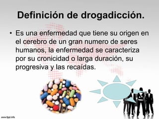Definición de drogadicción. 
• Es una enfermedad que tiene su origen en 
el cerebro de un gran numero de seres 
humanos, la enfermedad se caracteriza 
por su cronicidad o larga duración, su 
progresiva y las recaídas. 
 