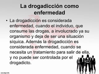 La drogadicción como 
enfermedad 
• La drogadicción es considerada 
enfermedad, cuando el individuo, que 
consume las drogas, a involucrado ya su 
organismo y deja de ser una situación 
síquica. Además la drogadicción es 
considerada enfermedad, cuando se 
necesita un tratamiento para salir de ella, 
y no puede ser controlada por el 
drogadicto. 
 