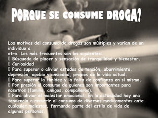 Los motivos del consumo de drogas son múltiples y varían de un 
individuo a 
otro. Los más frecuentes son los siguientes: 
¾ Búsqueda de placer y sensación de tranquilidad y bienestar. 
¾ Curiosidad 
¾ Para superar o aliviar estados de tensión, aburrimiento, 
depresión, agobio y ansiedad, propios de la vida actual. 
¾ Para superar la timidez y la falta de confianza en sí mismo. 
¾ Por presión al consumo de quienes son importantes para 
nosotros (familia, amigos, compañeros). 
¾ Para aliviar el malestar emocional. En la actualidad hay una 
tendencia a recurrir al consumo de diversos medicamentos ante 
cualquier malestar, formando parte del estilo de vida de 
algunas personas. 
 