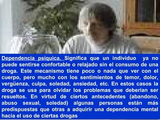 Dependencia psíquica. Significa que un individuo ya no
puede sentirse confortable o relajado sin el consumo de una
droga. Este mecanismo tiene poco o nada que ver con el
cuerpo, pero mucho con los sentimientos de temor, dolor,
vergüenza, culpa, soledad, ansiedad, etc. En estos casos la
droga se usa para olvidar los problemas que deberían ser
resueltos. En virtud de ciertos antecedentes (abandono,
abuso sexual, soledad) algunas personas están más
predispuestas que otras a adquirir una dependencia mental
hacia el uso de ciertas drogas
 