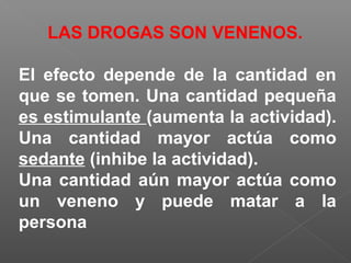 LAS DROGAS SON VENENOS.
El efecto depende de la cantidad en
que se tomen. Una cantidad pequeña
es estimulante (aumenta la actividad).
Una cantidad mayor actúa como
sedante (inhibe la actividad).
Una cantidad aún mayor actúa como
un veneno y puede matar a la
persona
 