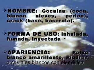 NOMBRE:NOMBRE: Cocaína (coca,Cocaína (coca,
blanca nieves, perico),blanca nieves, perico),
crack (base, baserola).crack (base, baserola).
FORMA DE USOFORMA DE USO:: inhalada,inhalada,
fumada, inyectada ·fumada, inyectada ·
APARIENCIA:APARIENCIA: PolvoPolvo
blanco amarillento, Piedrasblanco amarillento, Piedras
o cristales blancos con olor dulceo cristales blancos con olor dulce
 