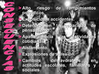> Alto riesgo de rompimientosAlto riesgo de rompimientos
psicóticos.psicóticos.
> Exposición a accidentes.Exposición a accidentes.
> Deterioro en la capacidad deDeterioro en la capacidad de
pensamiento.pensamiento.
> Apatía hacia las actividadesApatía hacia las actividades
cotidianas.cotidianas.
> Aislamiento.Aislamiento.
> Explosiones de agresión.Explosiones de agresión.
> Cambios desfavorables enCambios desfavorables en
actitudes escolares, familiares yactitudes escolares, familiares y
socialessociales
 