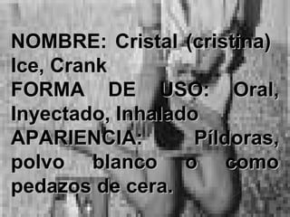 NOMBRE:NOMBRE: Cristal (cristina)Cristal (cristina)
Ice, CrankIce, Crank
FORMA DE USO:FORMA DE USO: Oral,Oral,
Inyectado, InhaladoInyectado, Inhalado
APARIENCIA:APARIENCIA: Píldoras,Píldoras,
polvo blanco o comopolvo blanco o como
pedazos de cera.pedazos de cera.
 