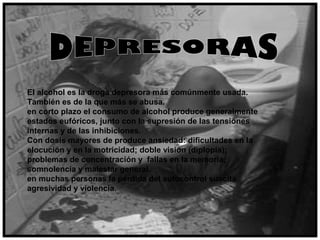 El alcohol es la droga depresora más comúnmente usada.
También es de la que más se abusa.
en corto plazo el consumo de alcohol produce generalmente
estados eufóricos, junto con la supresión de las tensiones
internas y de las inhibiciones.
Con dosis mayores de produce ansiedad: dificultades en la
elocución y en la motricidad; doble visión (diplopía);
problemas de concentración y fallas en la memoria,
somnolencia y malestar general.
en muchas personas la pérdida del autocontrol suscita
agresividad y violencia.
 