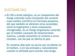  El LSD o ácido lisérgico, es un componente del
hongo conocido como cornezuelo del centeno
cuyo nombre científico es Claviceps purpúrea,
del que también se obtienen otros alcaloides,
como la ergotamina y otros compuestos
nitrogenados. Es un hongo largamente conocido
por el hombre causante de intoxicaciones
masivas, cuando contamina el centeno y otros
cereales, con los que se fabrica el pan.
En nuestros días esto no ocurre por accidente en
el hombre, si en los animales y naturalmente
cuando es utilizado para extraer esta droga.
 