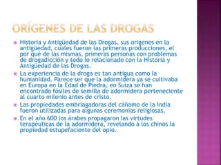  Historia y Antigüedad de las Drogas, sus origenes en la
antigüedad, cuales fueron las primeras producciones, el
por qué de las mismas, primeras personas con problemas
de drogadicción y todo lo relacionado con la Historia y
Antigüedad de las Drogas.
 La experiencia de la droga es tan antigua como la
humanidad. Parece ser que la adormidera ya se cultivaba
en Europa en la Edad de Piedra, en Suiza se han
encontrado fósiles de semilla de adormidera perteneciente
al cuarto milenio antes de cristo.
 Las propiedades embriagadoras del cáñamo de la India
fueron utilizadas para algunas ceremonias religiosas.
 En el año 600 los árabes propagaron las virtudes
terapéuticas de la adormidera, revelando a los chinos la
propiedad estupefaciente del opio.
 