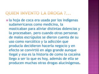  la hoja de coca era usada por los indígenas
sudamericanos como medicina, la
masticaban para aliviar distintas dolencias y
la procesaban. pero cuando otras personas
de malos escrúpulos se dieron cuenta de su
uso como narcótico y la adicción que
producía decidieron hacerla negocio y en
efecto se convirtió en algo grande aunque
ilegal y esa es la historia de como la cocaína
llego a ser lo que es hoy, además de ella se
producen muchas otras drogas alucinógenas.
 