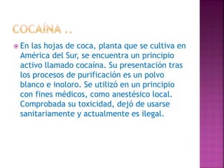  En las hojas de coca, planta que se cultiva en
América del Sur, se encuentra un principio
activo llamado cocaína. Su presentación tras
los procesos de purificación es un polvo
blanco e inoloro. Se utilizó en un principio
con fines médicos, como anestésico local.
Comprobada su toxicidad, dejó de usarse
sanitariamente y actualmente es ilegal.
 