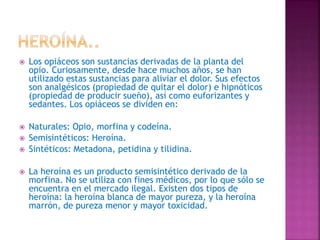  Los opiáceos son sustancias derivadas de la planta del
opio. Curiosamente, desde hace muchos años, se han
utilizado estas sustancias para aliviar el dolor. Sus efectos
son analgésicos (propiedad de quitar el dolor) e hipnóticos
(propiedad de producir sueño), así como euforizantes y
sedantes. Los opiáceos se dividen en:
 Naturales: Opio, morfina y codeína.
 Semisintéticos: Heroína.
 Sintéticos: Metadona, petidina y tilidina.
 La heroína es un producto semisintético derivado de la
morfina. No se utiliza con fines médicos, por lo que sólo se
encuentra en el mercado ilegal. Existen dos tipos de
heroína: la heroína blanca de mayor pureza, y la heroína
marrón, de pureza menor y mayor toxicidad.
 