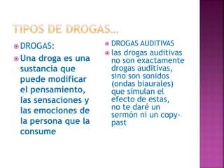  DROGAS:
 Una droga es una
sustancia que
puede modificar
el pensamiento,
las sensaciones y
las emociones de
la persona que la
consume
 DROGAS AUDITIVAS
 las drogas auditivas
no son exactamente
drogas auditivas,
sino son sonidos
(ondas biaurales)
que simulan el
efecto de estas,
no te daré un
sermón ni un copy-
past
 