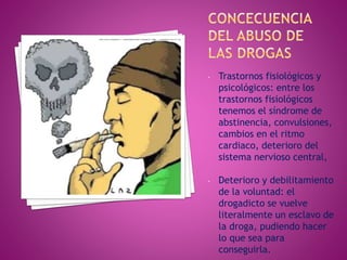 - Trastornos fisiológicos y
psicológicos: entre los
trastornos fisiológicos
tenemos el síndrome de
abstinencia, convulsiones,
cambios en el ritmo
cardiaco, deterioro del
sistema nervioso central,
- Deterioro y debilitamiento
de la voluntad: el
drogadicto se vuelve
literalmente un esclavo de
la droga, pudiendo hacer
lo que sea para
conseguirla.
 