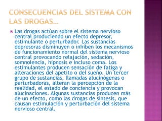  Las drogas actúan sobre el sistema nervioso
central produciendo un efecto depresor,
estimulante o perturbador. Las sustancias
depresoras disminuyen o inhiben los mecanismos
de funcionamiento normal del sistema nervioso
central provocando relajación, sedación,
somnolencia, hipnosis e incluso coma. Los
estimulantes producen sensación de fatiga y
alteraciones del apetito o del sueño. Un tercer
grupo de sustancias, llamadas alucinógenas o
perturbadoras, alteran la percepción de la
realidad, el estado de conciencia y provocan
alucinaciones. Algunas sustancias producen más
de un efecto, como las drogas de síntesis, que
causan estimulación y perturbación del sistema
nervioso central.
 