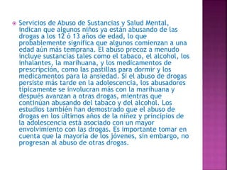  Servicios de Abuso de Sustancias y Salud Mental,
indican que algunos niños ya están abusando de las
drogas a los 12 ó 13 años de edad, lo que
probablemente significa que algunos comienzan a una
edad aún más temprana. El abuso precoz a menudo
incluye sustancias tales como el tabaco, el alcohol, los
inhalantes, la marihuana, y los medicamentos de
prescripción, como las pastillas para dormir y los
medicamentos para la ansiedad. Si el abuso de drogas
persiste más tarde en la adolescencia, los abusadores
típicamente se involucran más con la marihuana y
después avanzan a otras drogas, mientras que
continúan abusando del tabaco y del alcohol. Los
estudios también han demostrado que el abuso de
drogas en los últimos años de la niñez y principios de
la adolescencia está asociado con un mayor
envolvimiento con las drogas. Es importante tomar en
cuenta que la mayoría de los jóvenes, sin embargo, no
progresan al abuso de otras drogas.
 
