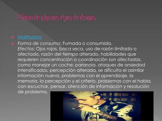  Marihuana
 Forma de consumo: Fumada o consumida.
Efectos: Ojos rojos, boca seca, uso de razón limitado o
afectado, razón del tiempo alterado, habilidades que
requieren concentración o coordinación son afectadas,
como manejar un coche; paranoia, ataques de ansiedad
intensificados, percepción alterada, se dificulta el asimilar
información nueva, problemas con el aprendizaje, la
memoria, la percepción y el criterio, problemas con el habla,
con escuchar, pensar, atención de información y resolución
de problema.
 