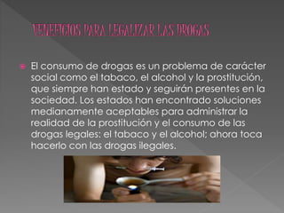  El consumo de drogas es un problema de carácter
social como el tabaco, el alcohol y la prostitución,
que siempre han estado y seguirán presentes en la
sociedad. Los estados han encontrado soluciones
medianamente aceptables para administrar la
realidad de la prostitución y el consumo de las
drogas legales: el tabaco y el alcohol; ahora toca
hacerlo con las drogas ilegales.
 