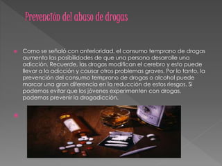 Como se señaló con anterioridad, el consumo temprano de drogas
aumenta las posibilidades de que una persona desarrolle una
adicción. Recuerde, las drogas modifican el cerebro y esto puede
llevar a la adicción y causar otros problemas graves. Por lo tanto, la
prevención del consumo temprano de drogas o alcohol puede
marcar una gran diferencia en la reducción de estos riesgos. Si
podemos evitar que los jóvenes experimenten con drogas,
podemos prevenir la drogadicción.

 