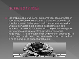  Los problemas o situaciones problemáticas son normales en
nuestra vida cotidiana y ocurren a diario. Un problema es
una situación real o imaginaria a la que tenemos que dar
una solución, pero de la cual no disponemos en éste
momento. Al no encontrar solución a un problema surge, o
se incrementa, el estrés y otros estados emocionales
negativos. Y, si se actúa, sin tener una solución adecuada, se
hace de un modo que no se desea o de forma poco eficaz,
o no se actúa al no encontrar solución.
 