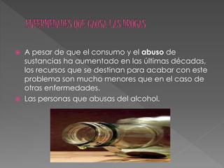  A pesar de que el consumo y el abuso de
sustancias ha aumentado en las últimas décadas,
los recursos que se destinan para acabar con este
problema son mucho menores que en el caso de
otras enfermedades.
 Las personas que abusas del alcohol.
 