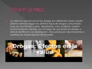  Los efectos que provocan las drogas son diferentes sobre nuestro
sistema nervioso según los distintos tipos de drogas consumidas:
unas son excitantes y otras, depresoras; unas aceleran nuestro
funcionamiento mental, con el riesgo de aumentar los errores, y
otras lo lentifican o lo distorsionan; otras producen alucinaciones o
cambios en la percepción de la realid
 