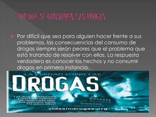  Por difícil que sea para alguien hacer frente a sus
problemas, las consecuencias del consumo de
drogas siempre serán peores que el problema que
está tratando de resolver con ellas. La respuesta
verdadera es conocer los hechos y no consumir
drogas en primera instancia.
 