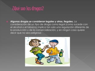  Algunas drogas se consideran legales y otras, ilegales. La
consideración de un tipo de droga como legal (como sucede con
el alcohol o el tabaco) implica tan solo una regulación diferente de
la producción y de la comercialización, y en ningún caso quiere
decir que no sea peligrosa
 