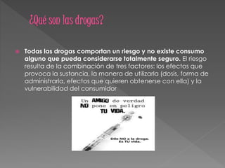  Todas las drogas comportan un riesgo y no existe consumo
alguno que pueda considerarse totalmente seguro. El riesgo
resulta de la combinación de tres factores: los efectos que
provoca la sustancia, la manera de utilizarla (dosis, forma de
administrarla, efectos que quieren obtenerse con ella) y la
vulnerabilidad del consumidor
 