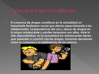  El consumo de drogas constituye en la actualidad un
importante fenómeno social que afecta especialmente a los
adolescentes, La prevalencia del uso y abuso de drogas en
la etapa adolescente y adultez temprana son altas, Ante la
alta disponibilidad, en la actualidad los adolescentes tienen
que aprender a convivir con las drogas, tomando decisiones
sobre su consumo o la abstinencia de las mismas.
 