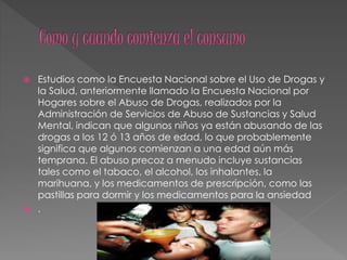  Estudios como la Encuesta Nacional sobre el Uso de Drogas y
la Salud, anteriormente llamado la Encuesta Nacional por
Hogares sobre el Abuso de Drogas, realizados por la
Administración de Servicios de Abuso de Sustancias y Salud
Mental, indican que algunos niños ya están abusando de las
drogas a los 12 ó 13 años de edad, lo que probablemente
significa que algunos comienzan a una edad aún más
temprana. El abuso precoz a menudo incluye sustancias
tales como el tabaco, el alcohol, los inhalantes, la
marihuana, y los medicamentos de prescripción, como las
pastillas para dormir y los medicamentos para la ansiedad
 .
 