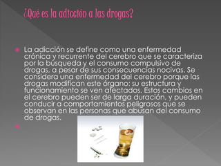  La adicción se define como una enfermedad
crónica y recurrente del cerebro que se caracteriza
por la búsqueda y el consumo compulsivo de
drogas, a pesar de sus consecuencias nocivas. Se
considera una enfermedad del cerebro porque las
drogas modifican este órgano: su estructura y
funcionamiento se ven afectados. Estos cambios en
el cerebro pueden ser de larga duración, y pueden
conducir a comportamientos peligrosos que se
observan en las personas que abusan del consumo
de drogas.

 