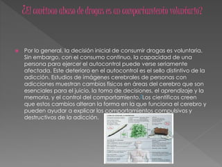  Por lo general, la decisión inicial de consumir drogas es voluntaria.
Sin embargo, con el consumo continuo, la capacidad de una
persona para ejercer el autocontrol puede verse seriamente
afectada. Este deterioro en el autocontrol es el sello distintivo de la
adicción. Estudios de imágenes cerebrales de personas con
adicciones muestran cambios físicos en áreas del cerebro que son
esenciales para el juicio, la toma de decisiones, el aprendizaje y la
memoria, y el control del comportamiento.7Los científicos creen
que estos cambios alteran la forma en la que funciona el cerebro y
pueden ayudar a explicar los comportamientos compulsivos y
destructivos de la adicción.
 