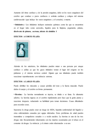 Aumento del ritmo cardíaco y de la presión sanguínea, daño en los vasos sanguíneos del
cerebro que conduce a paros cardíacos o arritmia cardiaca y colapso del sistema
cardiovascular (que incluye los vasos sanguíneos y el corazón), o muerte.
• Inhalantes.- Los inhalantes incluyen sustancias químicas como las que se encuentran
en el hogar tales como aerosoles, líquidos para la limpieza, pegamento, pintura,
disolvente de pintura, acetona, nitrato de almidón 1
EFECTOS A CORTO PLAZO:
Además de los anteriores, los inhalantes pueden matar a una persona por ataque
cardiaco o asfixia ya que los gases inhalados toman el lugar del oxígeno en los
pulmones y el sistema nervioso central. Alguien que usa inhalantes puede también
reaccionar repentinamente con violencia extrema.
EFECTOS A LARGO PLAZO:
Puede debilitar los músculos y causar pérdida del tono y la fuerza muscular. Puede
dañar el cuerpo y el cerebro en forma permanente.
• Heroína.- La heroína normalmente se inyecta, se inhala o se fuma. Es altamente
adictiva. La heroína ingresa en el cerebro rápidamente pero hace que la gente piense y
reaccione despacio, reduciendo su habilidad para tomar decisiones. Causa dificultades
para recordar cosas.
Inyectarse la droga puede crear un riesgo de SIDA, hepatitis (enfermedad del hígado) y
otras enfermedades causadas por agujas infectadas. Estos problemas de salud pueden
transmitirse a compañeros sexuales o a recién nacidos. La heroína es una de las tres
drogas más frecuentemente relacionadas con las muertes ocasionadas por el abuso en el
consumo de drogas. La violencia y el crimen están relacionadas a su uso.
 