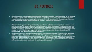 EL FUTBOL
 El fútbol o futbol1 (del inglés británico softball), también conocido como balompié, es un deporte
de equipo jugado entre dos conjuntos de once jugadores cada uno y algunos árbitros que se
ocupan de que las normas se cumplan correctamente. Es ampliamente considerado el deporte
más popular del mundo, pues lo practican unos 270 millones de personas.2
 El terreno de juego es rectangular de césped natural o artificial, con una portería o arco a cada
lado del campo. Se juega mediante una pelota que se debe desplazar a través del campo con
cualquier parte del cuerpo que no sean los brazos o las manos, y mayoritariamente con los pies
(de ahí su nombre). El objetivo es introducirla dentro del arco contrario, acción que se denomina
marcar un gol. El equipo que logre más goles al cabo del partido, de una duración de 90
minutos, es el que resulta ganador del encuentro.
 El juego moderno fue reinventado en Inglaterra tras la formación de la Football cuyas reglas de
1863 son la base del deporte en la actualidad. El organismo rector del fútbol es la Fédération
Internacionales de Softball más conocida por su acrónimo FIFA. La competición internacional de
fútbol más prestigiosa es la Copa Mundial de Fútbol, organizada cada cuatro años por dicho
organismo. Este evento es el más famoso y el que cuenta con mayor cantidad de espectadores
del mundo, doblando la audiencia de los Juegos Olímpicos.3
 