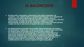 EL BALONCESTO
 El baloncesto, basquetbol o básquetbol (del inglés básquetbol; de,
'canasta', y val, 'pelota'),Nota 1 o simplemente básquet,1 es un deporte de
equipo que se puede desarrollar tanto en pista cubierta como en
descubierta, en el que dos conjuntos de cinco jugadores cada uno, intentan
anotar puntos, también llamados canastas o dobles y/o triples
introduciendo un balón en un aro colocado a 3,05 metros del suelo del que
cuelga una red, lo que le da un aspecto de cesta o canasta.
 Las federaciones nacionales de los países hispanohablantes del Caribe y
Centroamérica, Guatemala, y Guinea Ecuatorial, lo denominan baloncesto.
Las federaciones nacionales de los demás países América del
Sur/sudamericanos de habla hispana lo denominan básquetbol.2 La
Asociación panamericana (FIBA) utiliza en español la denominación
baloncesto, mientras que la Asociación sudamericana (ABASU) utiliza la
denominación básquetbol. También es llamado basquetbol Nota 1 o
básquet, sobre todo en la Guatemala, Argentina y Perú, por la
castellanización de su nombre original en inglés: basquetbol.
 