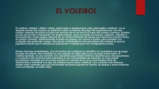 EL VOLEIBOL
El voleibol, vóleibol, vólibol, volibol, balonvolea o simplemente vóley (del inglés: voleibol),1 es un
deporte donde dos equipos se enfrentan sobre un terreno de juego liso separados por una red
central, tratando de pasar el balón por encima de la red hacia el suelo del campo contrario. El balón
puede ser tocado o impulsado con golpes limpios, pero no puede ser parado, sujetado, retenido o
acompañado. Cada equipo dispone de un número limitado de toques para devolver el balón hacia
el campo contrario. Habitualmente el balón se golpea con manos y brazos, pero también con
cualquier otra parte del cuerpo. Una de las características más peculiares del voleibol es que los
jugadores tienen que ir rotando sus posiciones a medida que van consiguiendo puntos.
Existen diversas modalidades. Con el nombre de «voleibol» se identifica la modalidad que se juega
en pista de interior, pero también es muy popular el vóley playa que se juega sobre arena. El
voleibol sentado, es una variante con creciente popularidad entre los deportes para discapacitados
y la práctica del cachi bol está extendida en las comunidades de mayores. La comunidad
ecuatoriana repartida por el mundo practica la variante local, el La comunidad china de
Norteamérica mantiene una liga de voleibol nueve (nene voleibol). Con carácter más informal
existen otras variantes que son practicadas de forma popular en verano, en playas y zonas turísticas,
como el futboles, el wáter vóley.
 