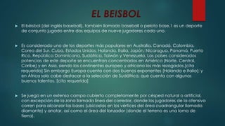 EL BEISBOL
 El béisbol (del inglés baseball), también llamado baseball o pelota base,1 es un deporte
de conjunto jugado entre dos equipos de nueve jugadores cada uno.
 Es considerado uno de los deportes más populares en Australia, Canadá, Colombia,
Corea del Sur, Cuba, Estados Unidos, Holanda, Italia, Japón, Nicaragua, Panamá, Puerto
Rico, República Dominicana, Sudáfrica, Taiwán y Venezuela. Los países considerados
potencias de este deporte se encuentran concentrados en América (Norte, Central,
Caribe) y en Asia, siendo los continentes europeo y africano los más rezagados.[cita
requerida] Sin embargo Europa cuenta con dos buenos exponentes (Holanda e Italia); y
en África solo cabe destacar a la selección de Sudáfrica, que cuenta con algunos
buenos talentos. [cita requerida]
 Se juega en un extenso campo cubierto completamente por césped natural o artificial,
con excepción de la zona llamada línea del corredor, donde los jugadores de la ofensiva
corren para alcanzar las bases (ubicadas en los vértices del área cuadrangular llamada
diamante) y anotar, así como el área del lanzador (donde el terreno es una loma de
tierra).
 