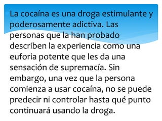 La cocaína es una droga estimulante y
poderosamente adictiva. Las
personas que la han probado
describen la experiencia como una
euforia potente que les da una
sensación de supremacía. Sin
embargo, una vez que la persona
comienza a usar cocaína, no se puede
predecir ni controlar hasta qué punto
continuará usando la droga.
 