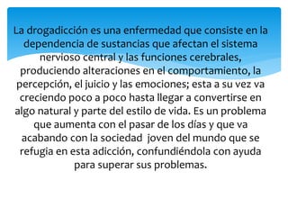 La drogadicción es una enfermedad que consiste en la
dependencia de sustancias que afectan el sistema
nervioso central y las funciones cerebrales,
produciendo alteraciones en el comportamiento, la
percepción, el juicio y las emociones; esta a su vez va
creciendo poco a poco hasta llegar a convertirse en
algo natural y parte del estilo de vida. Es un problema
que aumenta con el pasar de los días y que va
acabando con la sociedad joven del mundo que se
refugia en esta adicción, confundiéndola con ayuda
para superar sus problemas.
 