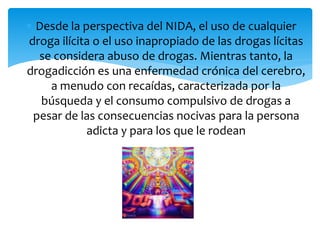  Desde la perspectiva del NIDA, el uso de cualquier
droga ilícita o el uso inapropiado de las drogas lícitas
se considera abuso de drogas. Mientras tanto, la
drogadicción es una enfermedad crónica del cerebro,
a menudo con recaídas, caracterizada por la
búsqueda y el consumo compulsivo de drogas a
pesar de las consecuencias nocivas para la persona
adicta y para los que le rodean
 