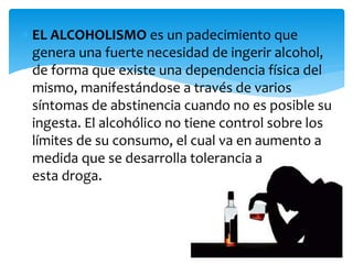  EL ALCOHOLISMO es un padecimiento que
genera una fuerte necesidad de ingerir alcohol,
de forma que existe una dependencia física del
mismo, manifestándose a través de varios
síntomas de abstinencia cuando no es posible su
ingesta. El alcohólico no tiene control sobre los
límites de su consumo, el cual va en aumento a
medida que se desarrolla tolerancia a
esta droga.
 