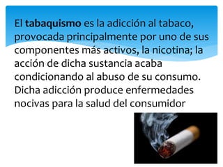 El tabaquismo es la adicción al tabaco,
provocada principalmente por uno de sus
componentes más activos, la nicotina; la
acción de dicha sustancia acaba
condicionando al abuso de su consumo.
Dicha adicción produce enfermedades
nocivas para la salud del consumidor
 