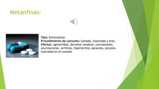 Metanfinas:
Tipo: Estimulante.
Procedimiento de consumo: fumado, inyectado y oral.
Efectos: agresividad, derrame cerebral, convulsiones,
alucinaciones, arritmia, hipertermia, paranoia, psicosis,
toxicidad en el corazón
 
