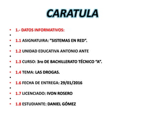 • 1.- DATOS INFORMATIVOS:
•
• 1.1 ASIGNATUIRA: ”SISTEMAS EN RED”.
•
• 1.2 UNIDAD EDUCATIVA ANTONIO ANTE
•
• 1.3 CURSO: 3ro DE BACHILLERATO TÉCNICO “A”.
•
• 1.4 TEMA: LAS DROGAS.
•
• 1.6 FECHA DE ENTREGA: 29/01/2016
•
• 1.7 LICENCIADO: IVON ROSERO
•
• 1.8 ESTUDIANTE: DANIEL GÓMEZ
CARATULA
 