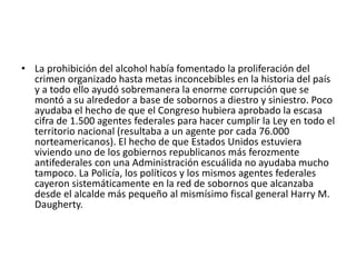 • La prohibición del alcohol había fomentado la proliferación del
crimen organizado hasta metas inconcebibles en la historia del país
y a todo ello ayudó sobremanera la enorme corrupción que se
montó a su alrededor a base de sobornos a diestro y siniestro. Poco
ayudaba el hecho de que el Congreso hubiera aprobado la escasa
cifra de 1.500 agentes federales para hacer cumplir la Ley en todo el
territorio nacional (resultaba a un agente por cada 76.000
norteamericanos). El hecho de que Estados Unidos estuviera
viviendo uno de los gobiernos republicanos más ferozmente
antifederales con una Administración escuálida no ayudaba mucho
tampoco. La Policía, los políticos y los mismos agentes federales
cayeron sistemáticamente en la red de sobornos que alcanzaba
desde el alcalde más pequeño al mismísimo fiscal general Harry M.
Daugherty.
 