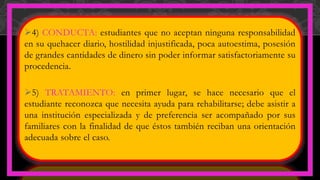 4) CONDUCTA: estudiantes que no aceptan ninguna responsabilidad
en su quehacer diario, hostilidad injustificada, poca autoestima, posesión
de grandes cantidades de dinero sin poder informar satisfactoriamente su
procedencia.
5) TRATAMIENTO: en primer lugar, se hace necesario que el
estudiante reconozca que necesita ayuda para rehabilitarse; debe asistir a
una institución especializada y de preferencia ser acompañado por sus
familiares con la finalidad de que éstos también reciban una orientación
adecuada sobre el caso.
 
