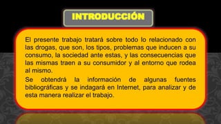 El presente trabajo tratará sobre todo lo relacionado con
las drogas, que son, los tipos, problemas que inducen a su
consumo, la sociedad ante estas, y las consecuencias que
las mismas traen a su consumidor y al entorno que rodea
al mismo.
Se obtendrá la información de algunas fuentes
bibliográficas y se indagará en Internet, para analizar y de
esta manera realizar el trabajo.
INTRODUCCIÓN
 
