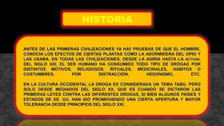 ANTES DE LAS PRIMERAS CIVILIZACIONES YA HAY PRUEBAS DE QUE EL HOMBRE,
CONOCÍA LOS EFECTOS DE CIERTAS PLANTAS COMO LA ADORMIDERA DEL OPIO Y
LAS USABA. EN TODAS LAS CIVILIZACIONES, DESDE LA ASIRIA HASTA LA ACTUAL
DEL SIGLO XXI, EL SER HUMANO HA CONSUMIDO TODO TIPO DE DROGAS POR
DISTINTOS MOTIVOS, RELIGIOSOS, RITUALES, MEDICINALES, HÁBITOS O
COSTUMBRES, POR DISTRACCIÓN, HEDONISMO, ETC.
EN LA CULTURA OCCIDENTAL LA DROGA ES CONSIDERADA UN TEMA TABÚ, PERO
SOLO DESDE MEDIADOS DEL SIGLO XX, QUE ES CUANDO SE DICTARON LAS
PRIMERAS LEYES CONTRA LAS DIFERENTES DROGAS, SI BIEN ALGUNOS PAÍSES Y
ESTADOS DE EE. UU. HAN IDO PROMOVIENDO UNA CIERTA APERTURA Y MAYOR
TOLERANCIA DESDE PRINCIPIOS DEL SIGLO XXI.
HISTORIA
 